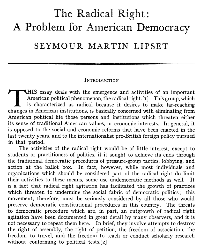 This essay deals with the emergence and activities of an important
| American political phenomenon, the radical right. [I] This group, which
v is characterized as radical because it desires to make far-reaching
changes in American institutions, is basically concerned with eliminating from
American political life those persons and institutions which threaten either
its sense of traditional American values, or economic interests. In general, it
is opposed to the social and economic reforms that have been enacted in the
last twenty years, and to the internationalist pro-British foreign policy pursued
in that period.
The activities of the radical right would be of little interest, except to
students or practitioners of politics, if it sought to achieve its ends through
the traditional democratic procedures of pressure-group tactics, lobbying, and
action at the ballot box. In fact, however, while most individuals and
organizations which should be considered part of the radical right do limit
their activities to these means, some use undemocratic methods as well. It
is a fact that radical right agitation has facilitated the growth of practices
which threaten to undermine the social fabric of democratic politics; this
movement, therefore, must be seriously considered by all those who would
preserve democratic constitutional procedures in this country. The threats
to democratic procedure which are, in part, an outgrowth of radical right
agitation have been documented in great detail by many observers, and it is
not necessary to repeat them here. In brief, they involve attempts to destroy
the right of assembly, the right of petition, the freedom of association, the
freedom to travel, and the freedom to teach or conduct scholarly research
without conforming to political tests.[2]
